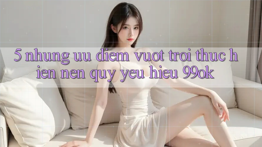 5. Những Ưu Điểm Vượt trội Thực hiện Nên Quý yêu Hiệu 99ok