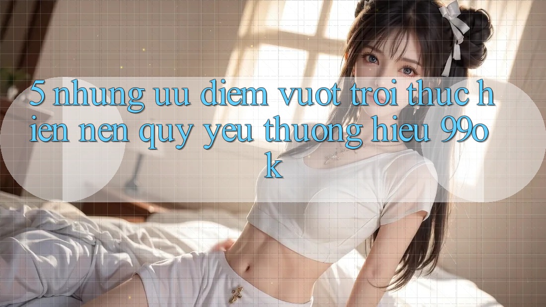 5. Những Ưu Điểm Vượt Trội Thực hiện Nên Quý yêu thương Hiệu 99ok
