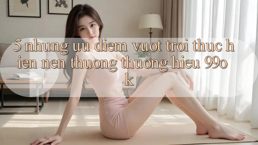 5. Những Ưu Điểm Vượt Trội Thực hiện Nên Thương thương Hiệu 99ok
