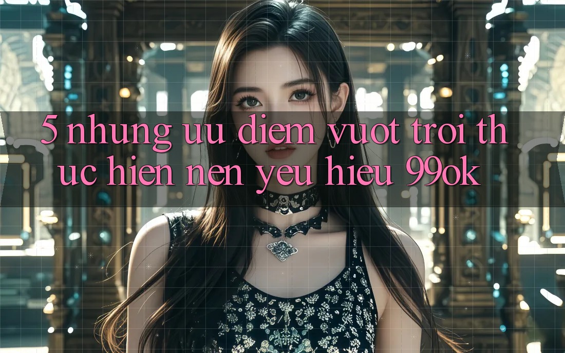 5. Những Ưu Điểm Vượt Trội Thực hiện Nên Yêu Hiệu 99ok 5. Những Ưu Điểm Vượt Trội Thực hiện Nên Yêu Hiệu 99ok