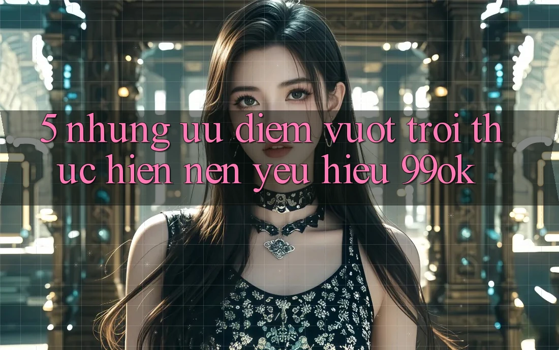 5. Những Ưu Điểm Vượt Trội Thực hiện Nên Yêu Hiệu 99ok