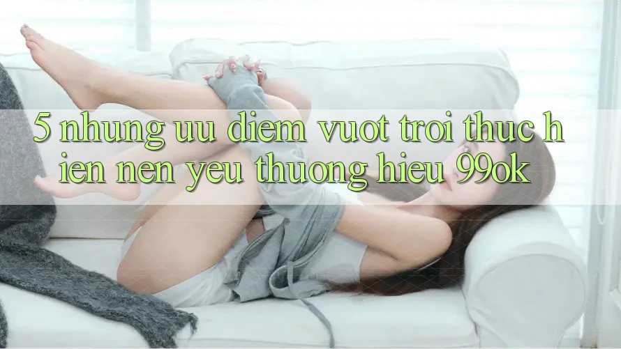 5. Những Ưu Điểm Vượt Trội Thực hiện Nên Yêu thương Hiệu 99ok