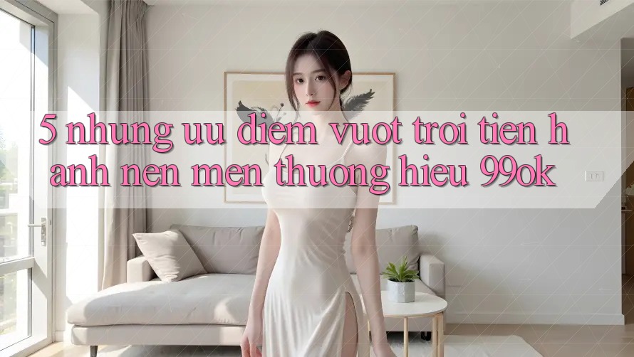 5. Những Ưu Điểm Vượt Trội Tiến hành Nên Mến thương Hiệu 99ok
