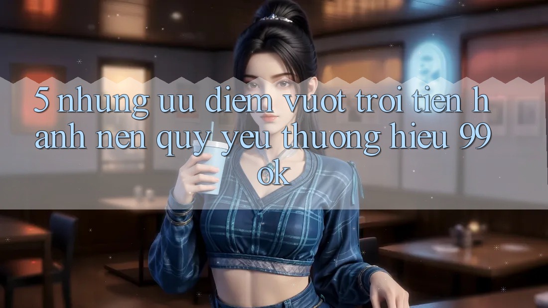 5. Những Ưu Điểm Vượt Trội Tiến hành Nên Quý yêu thương Hiệu 99ok 5. Những Ưu Điểm Vượt Trội Tiến hành Nên Quý yêu thương Hiệu 99ok