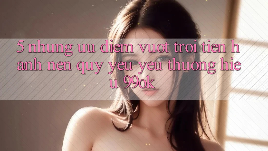 5. Những Ưu Điểm Vượt Trội Tiến hành Nên Quý yêu yêu thương Hiệu 99ok 5. Những Ưu Điểm Vượt Trội Tiến hành Nên Quý yêu yêu thương Hiệu 99ok