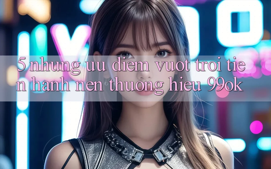 5. Những Ưu Điểm Vượt Trội Tiến hành Nên Thương Hiệu 99ok 5. Những Ưu Điểm Vượt Trội Tiến hành Nên Thương Hiệu 99ok