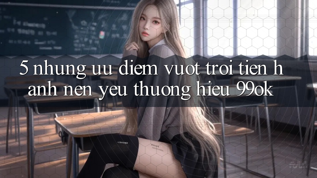 5. Những Ưu Điểm Vượt Trội Tiến hành Nên Yêu thương Hiệu 99ok 5. Những Ưu Điểm Vượt Trội Tiến hành Nên Yêu thương Hiệu 99ok