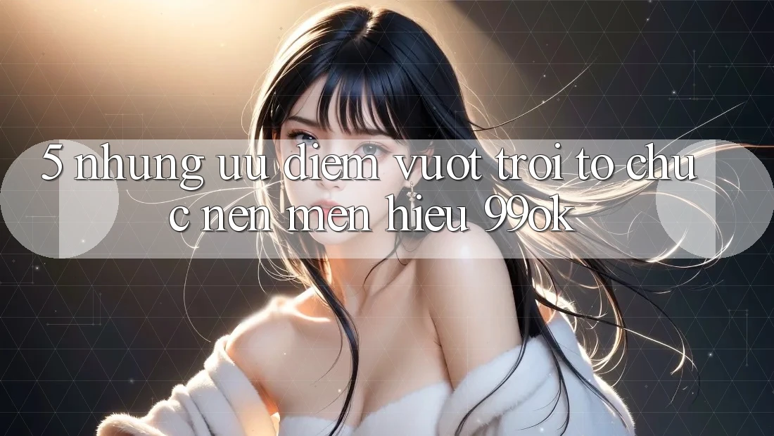 5. Những Ưu Điểm Vượt Trội Tổ chức Nên Mến Hiệu 99ok 5. Những Ưu Điểm Vượt Trội Tổ chức Nên Mến Hiệu 99ok