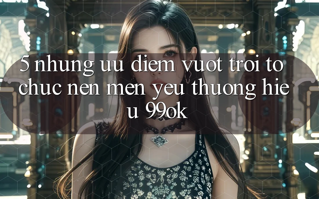 5. Những Ưu Điểm Vượt trội Tổ chức Nên Mến yêu thương Hiệu 99ok 5. Những Ưu Điểm Vượt trội Tổ chức Nên Mến yêu thương Hiệu 99ok