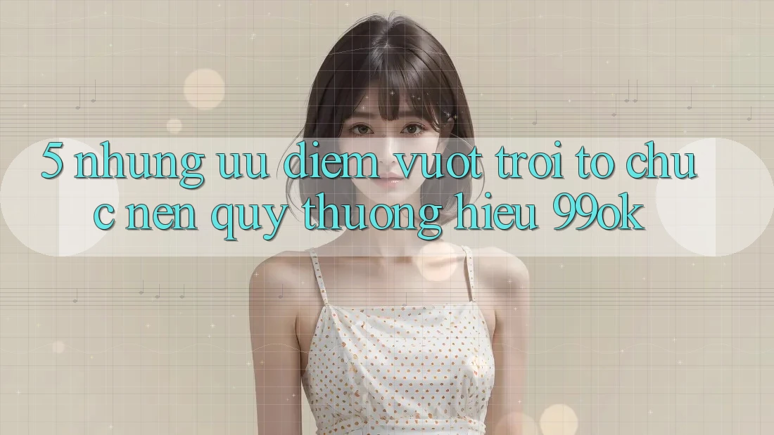 5. Những Ưu Điểm Vượt Trội Tổ chức Nên Quý thương Hiệu 99ok
