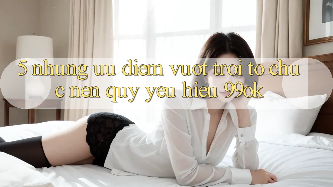 5. Những Ưu Điểm Vượt Trội Tổ chức Nên Quý yêu Hiệu 99ok 5. Những Ưu Điểm Vượt Trội Tổ chức Nên Quý yêu Hiệu 99ok