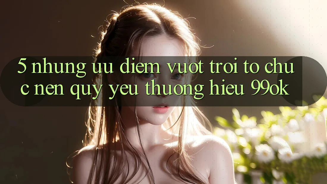 5. Những Ưu Điểm Vượt Trội Tổ chức Nên Quý yêu thương Hiệu 99ok