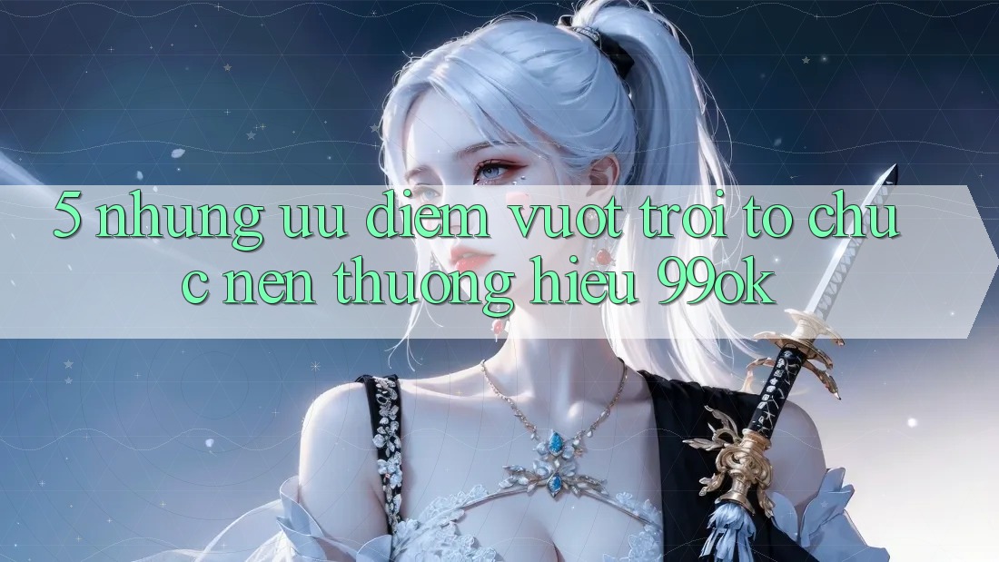 5. Những Ưu Điểm Vượt Trội Tổ chức Nên Thương Hiệu 99ok 5. Những Ưu Điểm Vượt Trội Tổ chức Nên Thương Hiệu 99ok