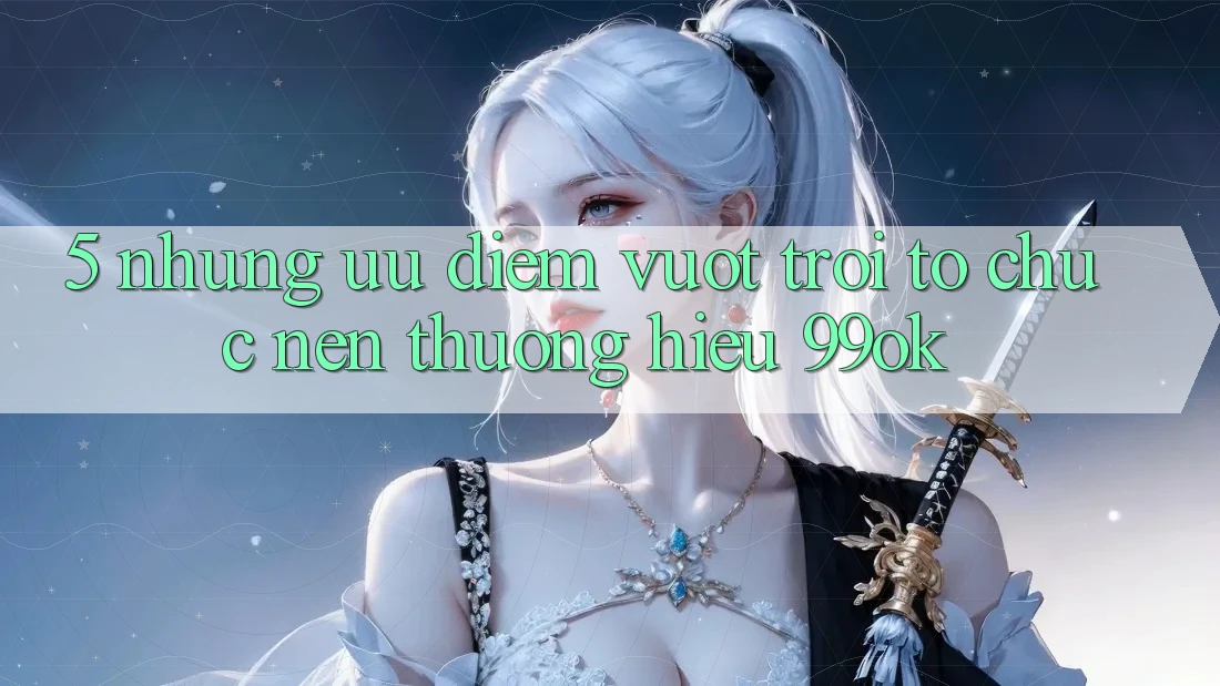 5. Những Ưu Điểm Vượt Trội Tổ chức Nên Thương Hiệu 99ok 5. Những Ưu Điểm Vượt Trội Tổ chức Nên Thương Hiệu 99ok