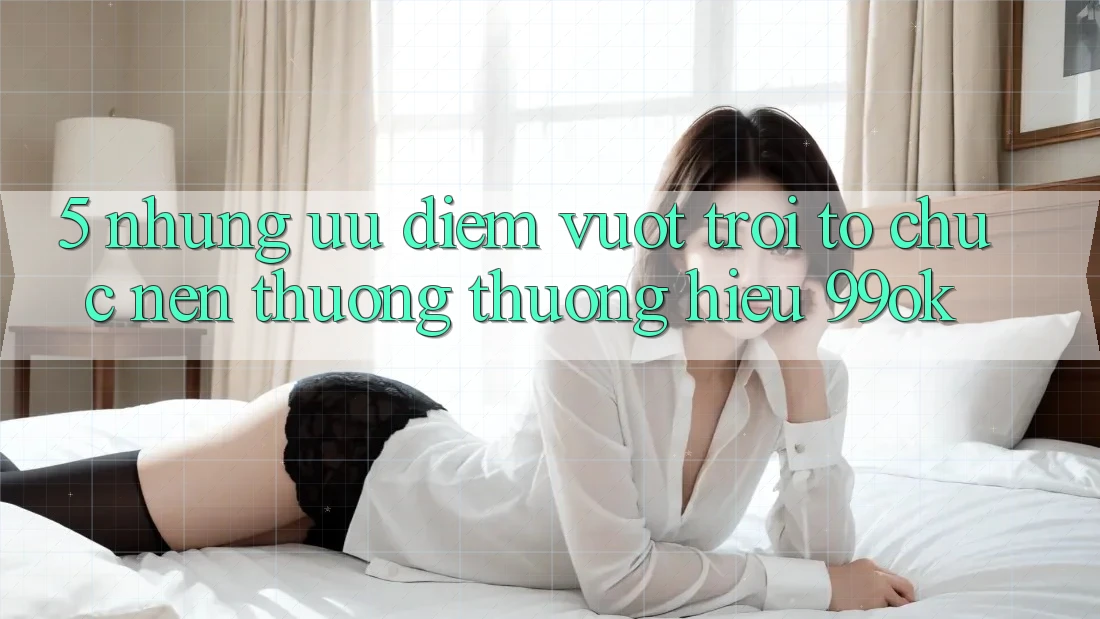 5. Những Ưu Điểm Vượt Trội Tổ chức Nên Thương thương Hiệu 99ok 5. Những Ưu Điểm Vượt Trội Tổ chức Nên Thương thương Hiệu 99ok