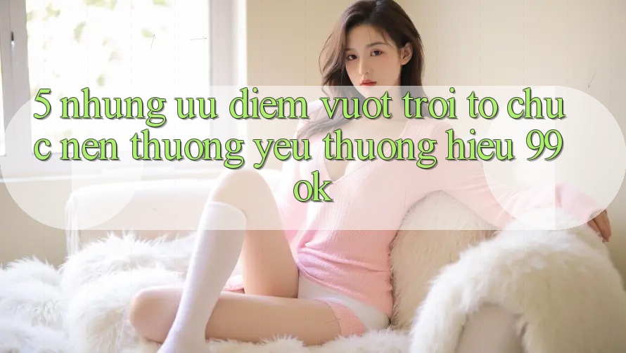 5. Những Ưu Điểm Vượt trội Tổ chức Nên Thương yêu thương Hiệu 99ok 5. Những Ưu Điểm Vượt trội Tổ chức Nên Thương yêu thương Hiệu 99ok