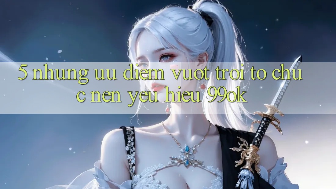 5. Những Ưu Điểm Vượt Trội Tổ chức Nên Yêu Hiệu 99ok 5. Những Ưu Điểm Vượt Trội Tổ chức Nên Yêu Hiệu 99ok
