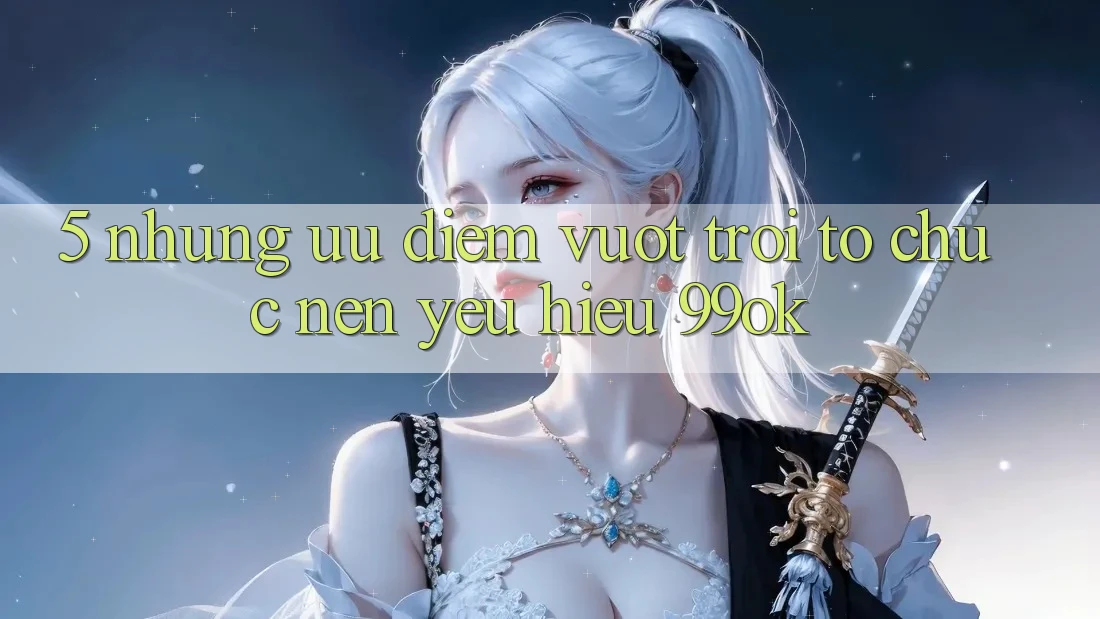 5. Những Ưu Điểm Vượt Trội Tổ chức Nên Yêu Hiệu 99ok 5. Những Ưu Điểm Vượt Trội Tổ chức Nên Yêu Hiệu 99ok