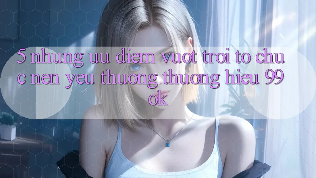 5. Những Ưu Điểm Vượt Trội Tổ chức Nên Yêu thương thương Hiệu 99ok 5. Những Ưu Điểm Vượt Trội Tổ chức Nên Yêu thương thương Hiệu 99ok