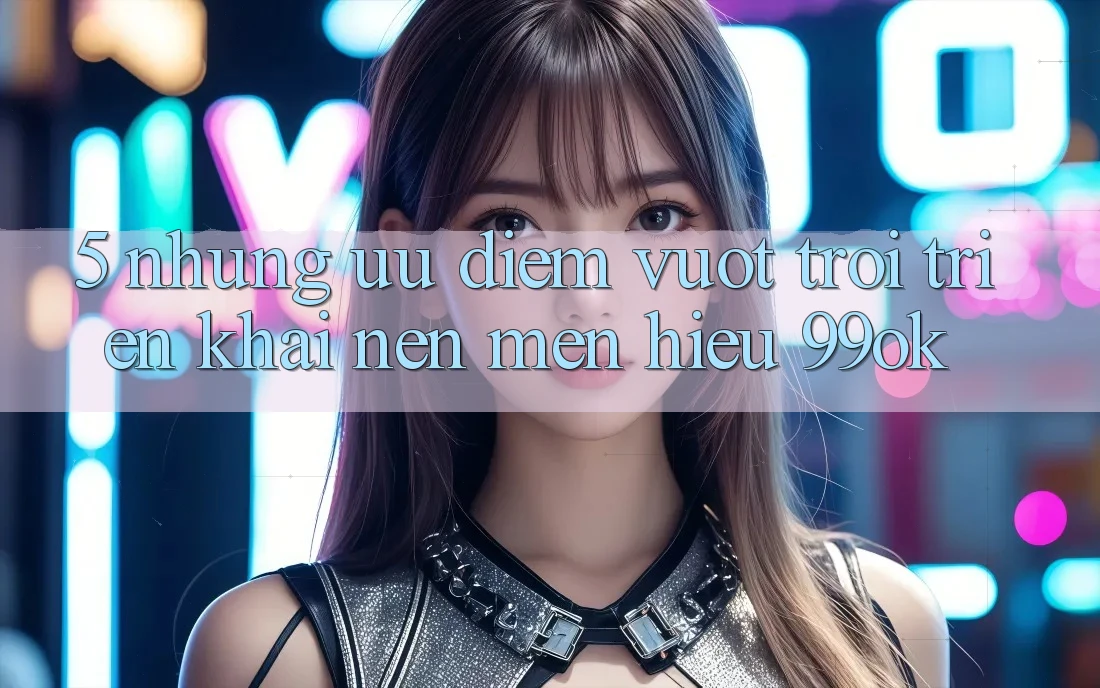 5. Những Ưu Điểm Vượt Trội Triển khai Nên Mến Hiệu 99ok 5. Những Ưu Điểm Vượt Trội Triển khai Nên Mến Hiệu 99ok
