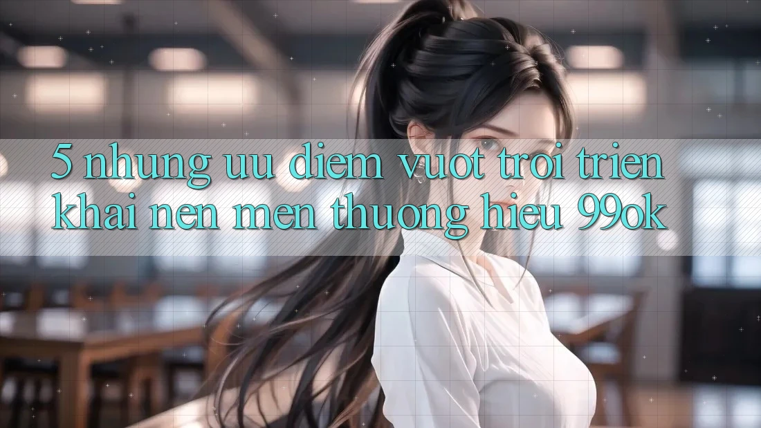 5. Những Ưu Điểm Vượt Trội Triển khai Nên Mến thương Hiệu 99ok