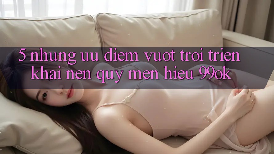5. Những Ưu Điểm Vượt trội Triển khai Nên Quý mến Hiệu 99ok 5. Những Ưu Điểm Vượt trội Triển khai Nên Quý mến Hiệu 99ok