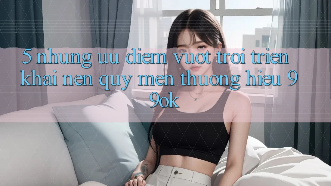 5. Những Ưu Điểm Vượt Trội Triển khai Nên Quý mến thương Hiệu 99ok 5. Những Ưu Điểm Vượt Trội Triển khai Nên Quý mến thương Hiệu 99ok