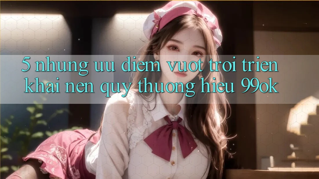 5. Những Ưu Điểm Vượt trội Triển khai Nên Quý thương Hiệu 99ok 5. Những Ưu Điểm Vượt trội Triển khai Nên Quý thương Hiệu 99ok