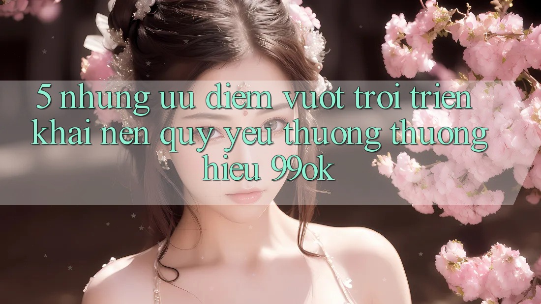 5. Những Ưu Điểm Vượt Trội Triển khai Nên Quý yêu thương thương Hiệu 99ok 5. Những Ưu Điểm Vượt Trội Triển khai Nên Quý yêu thương thương Hiệu 99ok