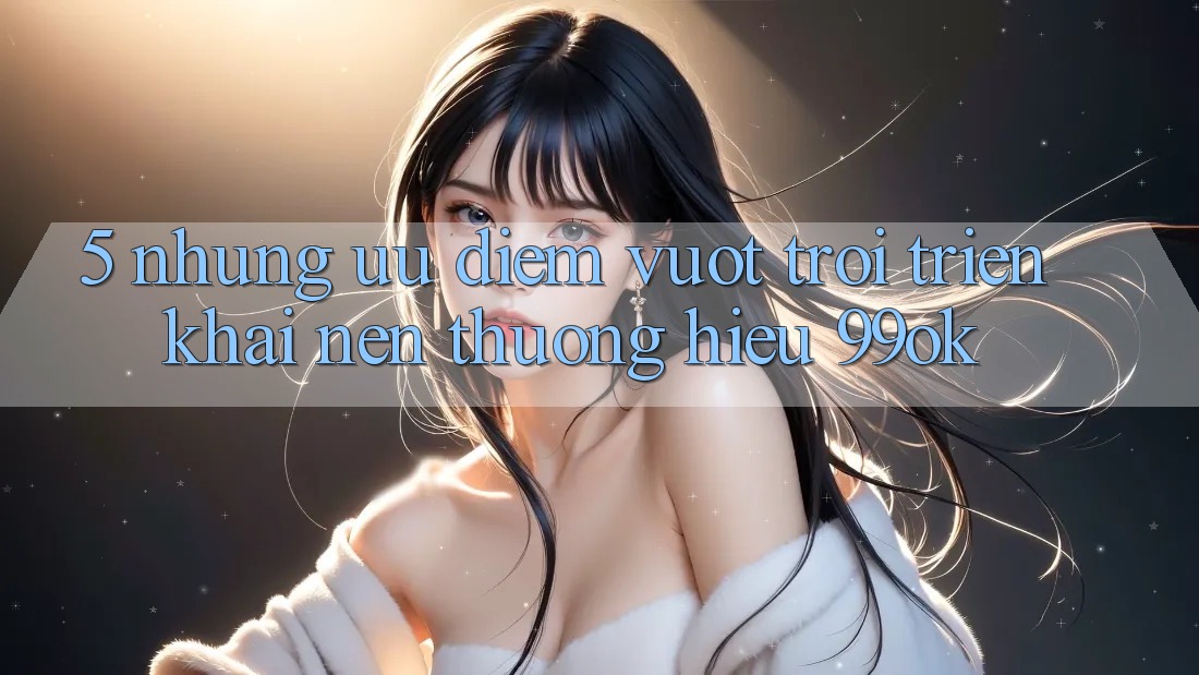 5. Những Ưu Điểm Vượt Trội Triển khai Nên Thương Hiệu 99ok 5. Những Ưu Điểm Vượt Trội Triển khai Nên Thương Hiệu 99ok