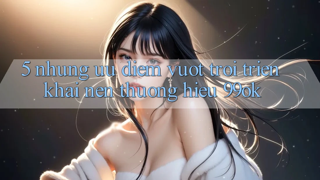 5. Những Ưu Điểm Vượt Trội Triển khai Nên Thương Hiệu 99ok 5. Những Ưu Điểm Vượt Trội Triển khai Nên Thương Hiệu 99ok