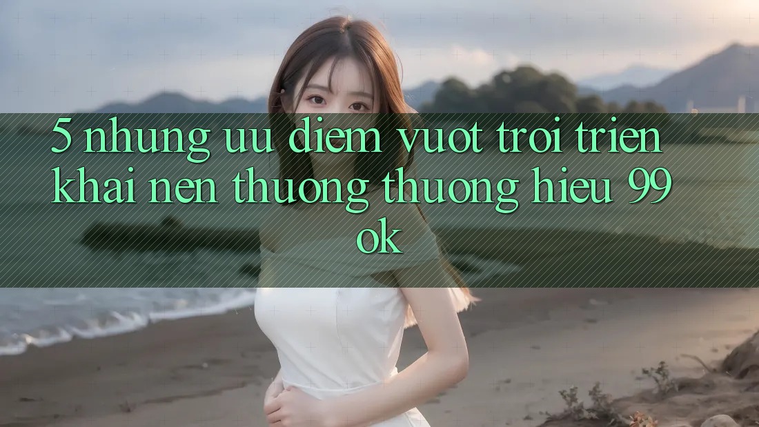5. Những Ưu Điểm Vượt Trội Triển khai Nên Thương thương Hiệu 99ok 5. Những Ưu Điểm Vượt Trội Triển khai Nên Thương thương Hiệu 99ok