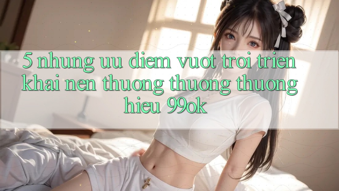 5. Những Ưu Điểm Vượt trội Triển khai Nên Thương thương thương Hiệu 99ok