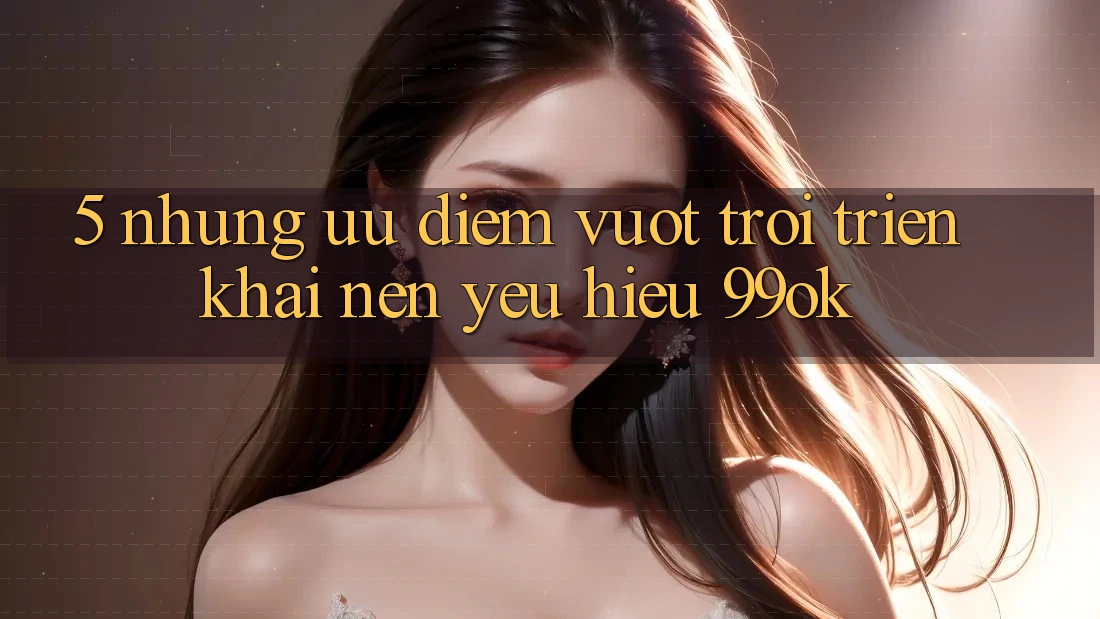 5. Những Ưu Điểm Vượt trội Triển khai Nên Yêu Hiệu 99ok 5. Những Ưu Điểm Vượt trội Triển khai Nên Yêu Hiệu 99ok