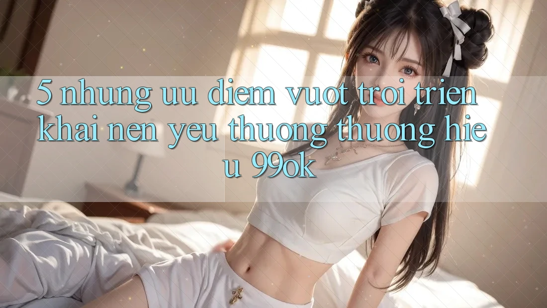 5. Những Ưu Điểm Vượt Trội Triển khai Nên Yêu thương thương Hiệu 99ok 5. Những Ưu Điểm Vượt Trội Triển khai Nên Yêu thương thương Hiệu 99ok