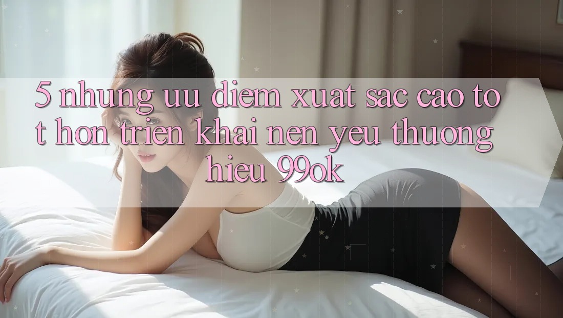5. Những Ưu Điểm Xuất sắc cao tốt hơn Triển khai Nên Yêu thương Hiệu 99ok 5. Những Ưu Điểm Xuất sắc cao tốt hơn Triển khai Nên Yêu thương Hiệu 99ok