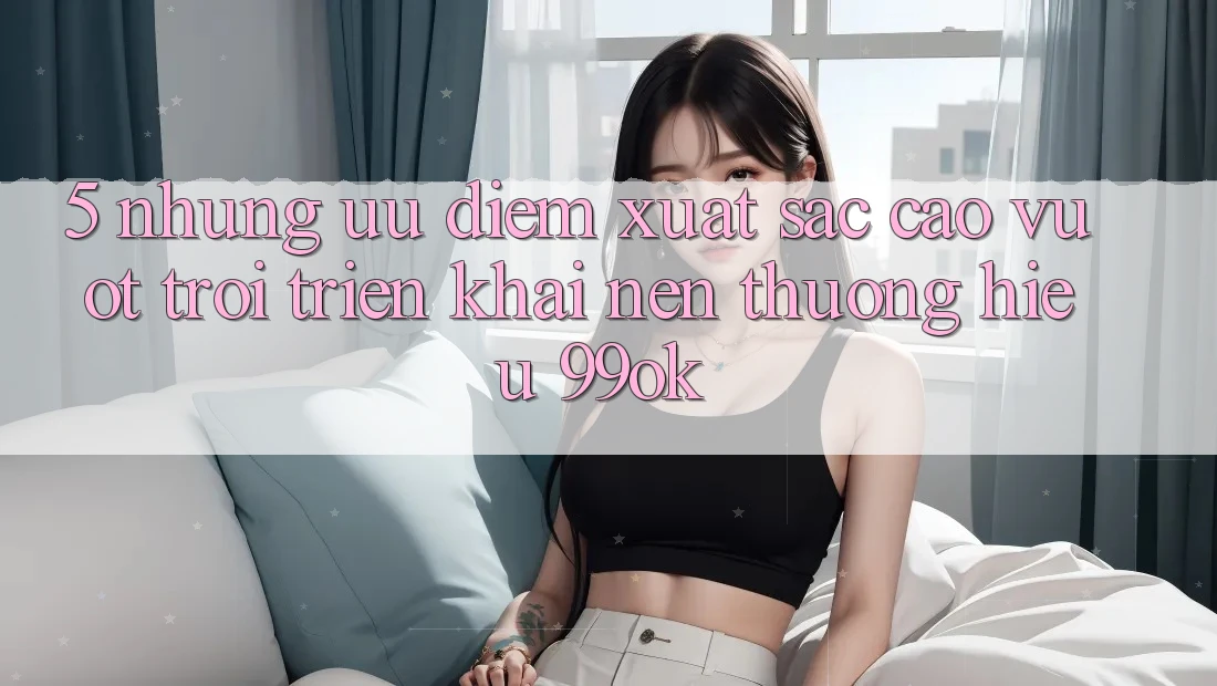5. Những Ưu Điểm Xuất sắc cao vượt trội Triển khai Nên Thương Hiệu 99ok 5. Những Ưu Điểm Xuất sắc cao vượt trội Triển khai Nên Thương Hiệu 99ok