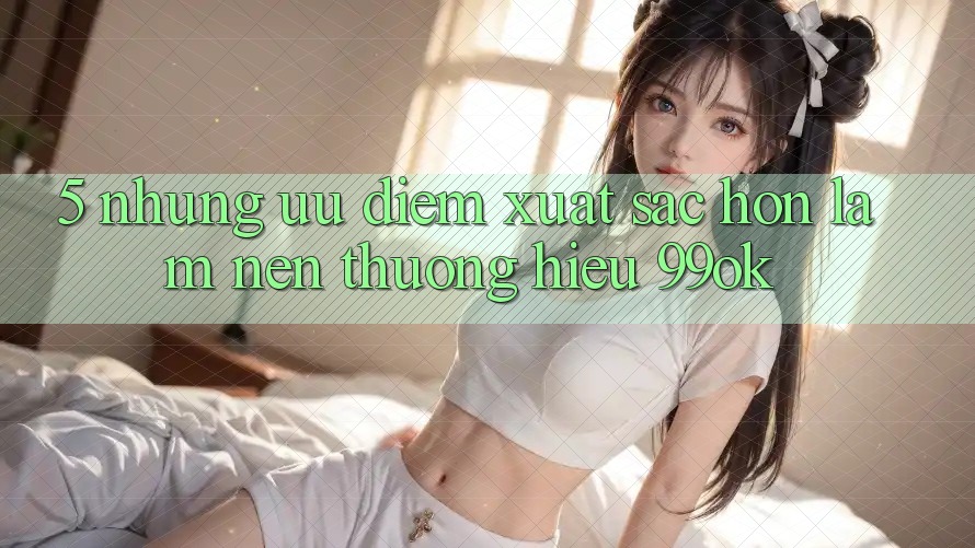 5. Những Ưu Điểm Xuất sắc hơn Làm Nên Thương Hiệu 99ok 5. Những Ưu Điểm Xuất sắc hơn Làm Nên Thương Hiệu 99ok