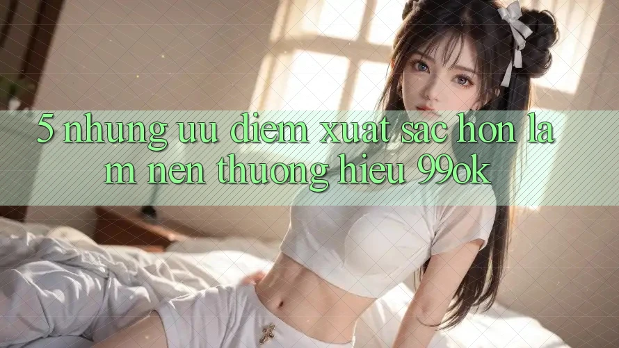 5. Những Ưu Điểm Xuất sắc hơn Làm Nên Thương Hiệu 99ok
