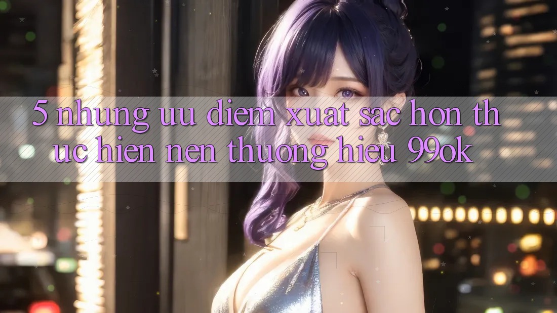 5. Những Ưu Điểm Xuất sắc hơn Thực hiện Nên Thương Hiệu 99ok