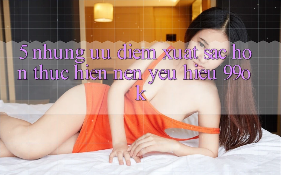 5. Những Ưu Điểm Xuất sắc hơn Thực hiện Nên Yêu Hiệu 99ok 5. Những Ưu Điểm Xuất sắc hơn Thực hiện Nên Yêu Hiệu 99ok