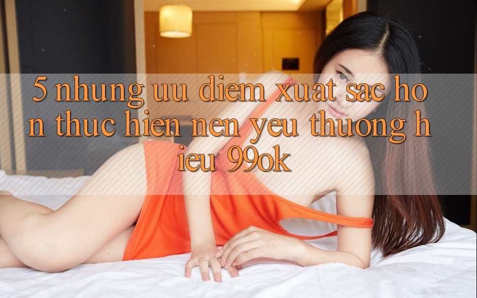 5. Những Ưu Điểm Xuất sắc hơn Thực hiện Nên Yêu thương Hiệu 99ok