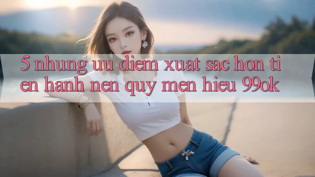 5. Những Ưu Điểm Xuất sắc hơn Tiến hành Nên Quý mến Hiệu 99ok 5. Những Ưu Điểm Xuất sắc hơn Tiến hành Nên Quý mến Hiệu 99ok