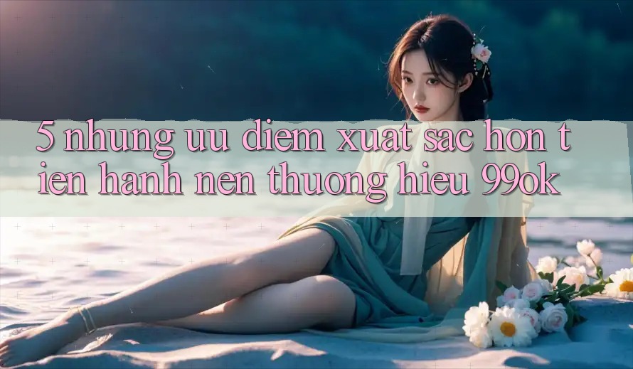 5. Những Ưu Điểm Xuất sắc hơn Tiến hành Nên Thương Hiệu 99ok