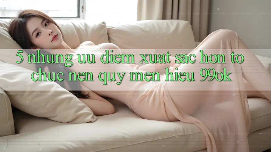 5. Những Ưu Điểm Xuất sắc hơn Tổ chức Nên Quý mến Hiệu 99ok