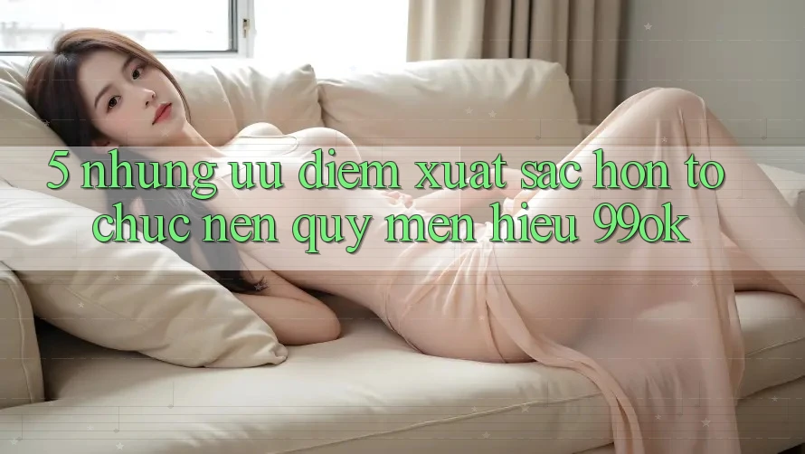 5. Những Ưu Điểm Xuất sắc hơn Tổ chức Nên Quý mến Hiệu 99ok 5. Những Ưu Điểm Xuất sắc hơn Tổ chức Nên Quý mến Hiệu 99ok