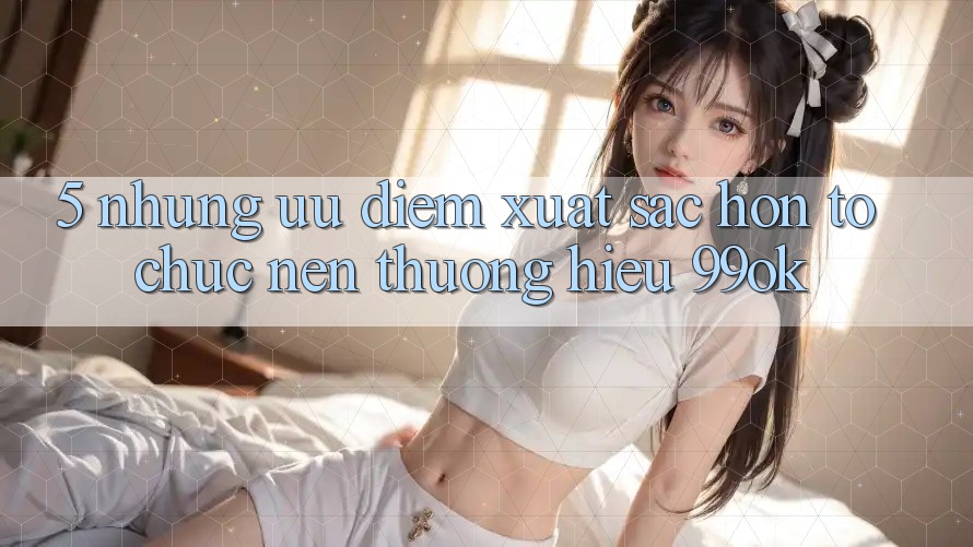 5. Những Ưu Điểm Xuất sắc hơn Tổ chức Nên Thương Hiệu 99ok