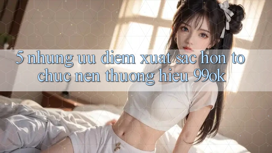 5. Những Ưu Điểm Xuất sắc hơn Tổ chức Nên Thương Hiệu 99ok 5. Những Ưu Điểm Xuất sắc hơn Tổ chức Nên Thương Hiệu 99ok