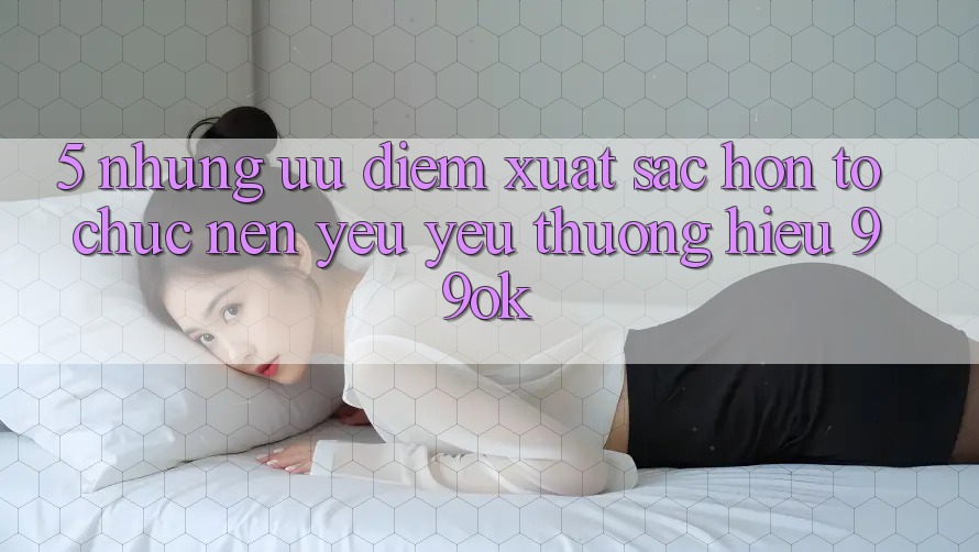 5. Những Ưu Điểm Xuất sắc hơn Tổ chức Nên Yêu yêu thương Hiệu 99ok 5. Những Ưu Điểm Xuất sắc hơn Tổ chức Nên Yêu yêu thương Hiệu 99ok