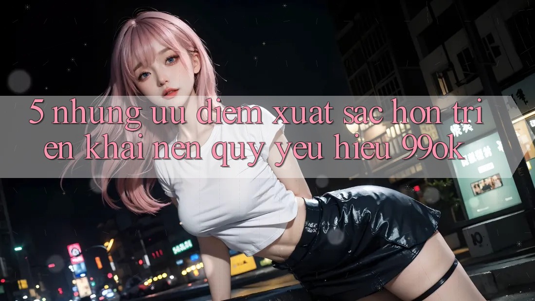 5. Những Ưu Điểm Xuất sắc hơn Triển khai Nên Quý yêu Hiệu 99ok